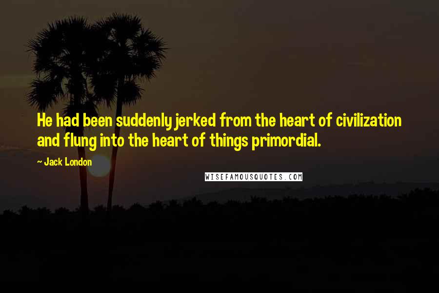 Jack London Quotes: He had been suddenly jerked from the heart of civilization and flung into the heart of things primordial.