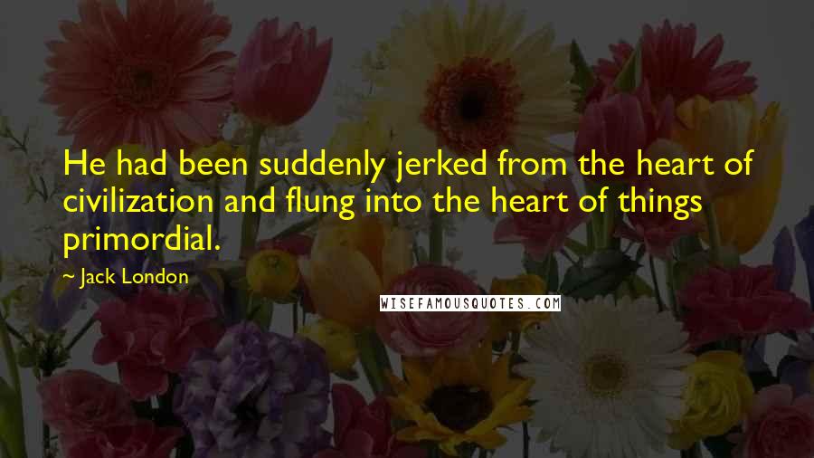 Jack London Quotes: He had been suddenly jerked from the heart of civilization and flung into the heart of things primordial.