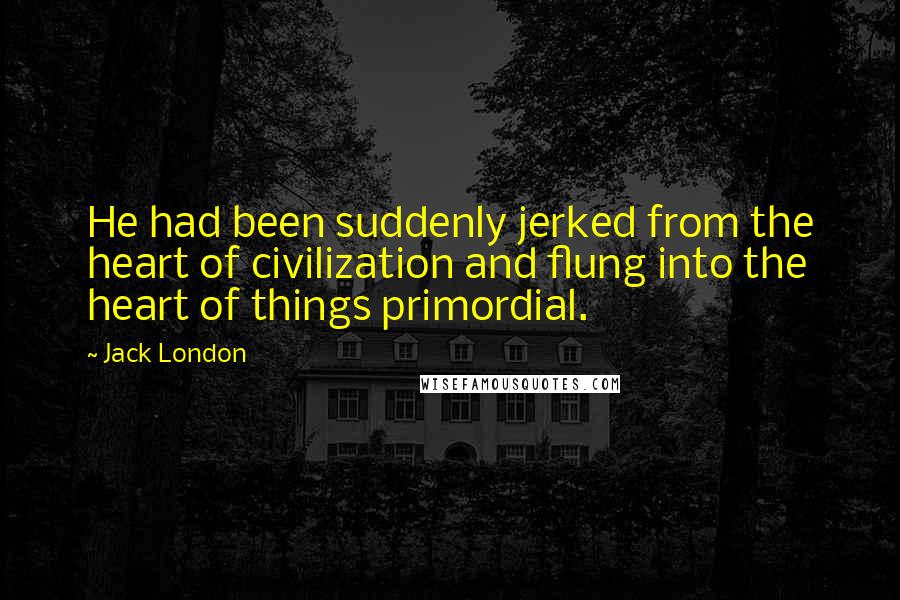 Jack London Quotes: He had been suddenly jerked from the heart of civilization and flung into the heart of things primordial.