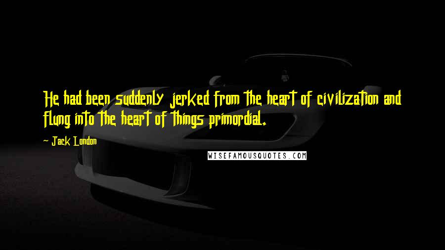 Jack London Quotes: He had been suddenly jerked from the heart of civilization and flung into the heart of things primordial.