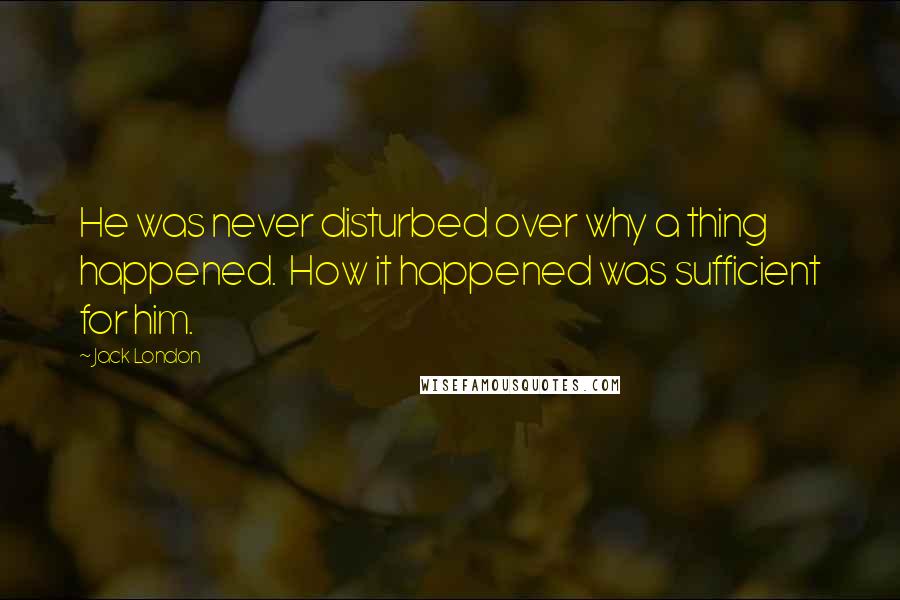 Jack London Quotes: He was never disturbed over why a thing happened.  How it happened was sufficient for him.