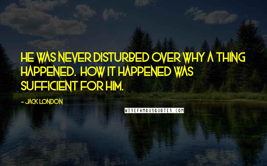 Jack London Quotes: He was never disturbed over why a thing happened.  How it happened was sufficient for him.