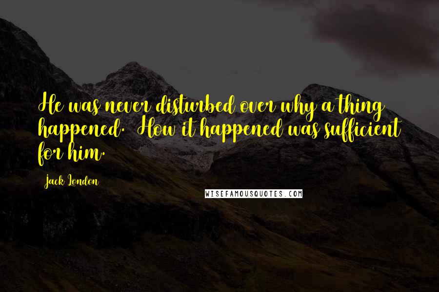 Jack London Quotes: He was never disturbed over why a thing happened.  How it happened was sufficient for him.