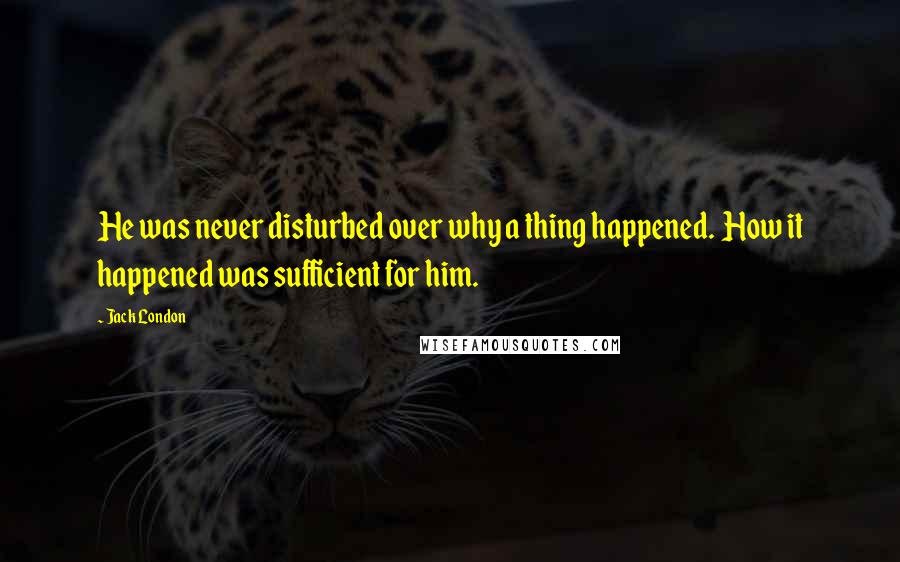 Jack London Quotes: He was never disturbed over why a thing happened.  How it happened was sufficient for him.