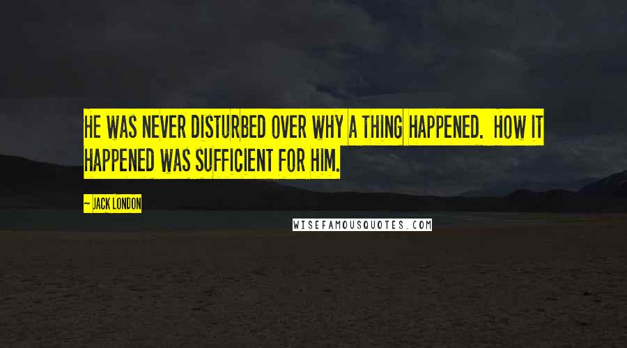 Jack London Quotes: He was never disturbed over why a thing happened.  How it happened was sufficient for him.