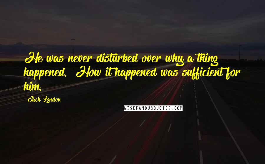 Jack London Quotes: He was never disturbed over why a thing happened.  How it happened was sufficient for him.