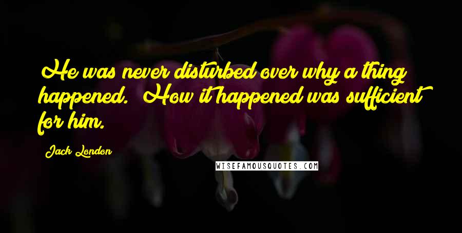 Jack London Quotes: He was never disturbed over why a thing happened.  How it happened was sufficient for him.