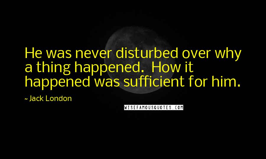 Jack London Quotes: He was never disturbed over why a thing happened.  How it happened was sufficient for him.