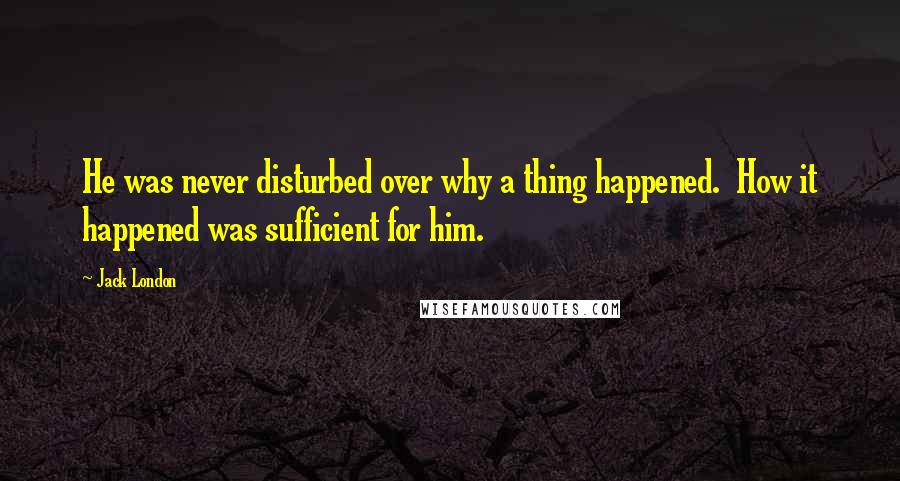 Jack London Quotes: He was never disturbed over why a thing happened.  How it happened was sufficient for him.