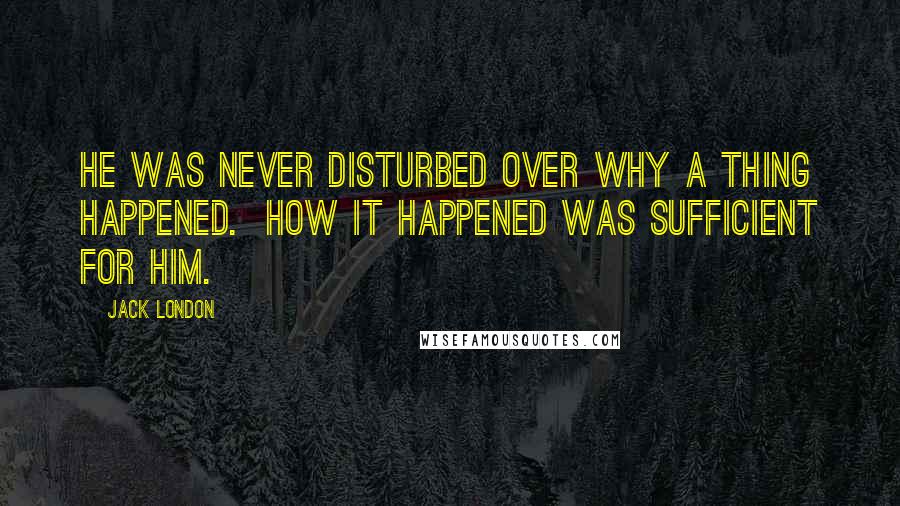 Jack London Quotes: He was never disturbed over why a thing happened.  How it happened was sufficient for him.