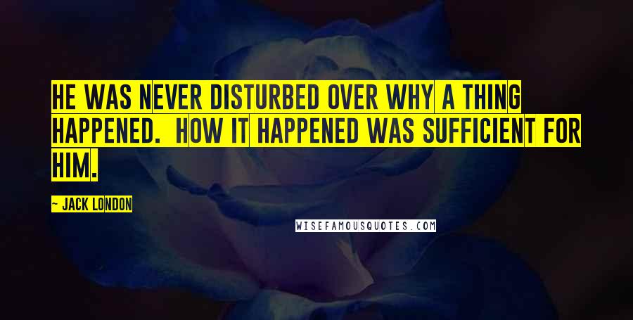 Jack London Quotes: He was never disturbed over why a thing happened.  How it happened was sufficient for him.