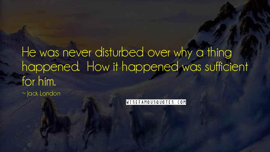 Jack London Quotes: He was never disturbed over why a thing happened.  How it happened was sufficient for him.