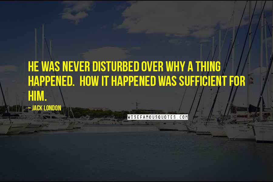 Jack London Quotes: He was never disturbed over why a thing happened.  How it happened was sufficient for him.