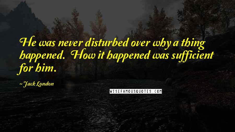 Jack London Quotes: He was never disturbed over why a thing happened.  How it happened was sufficient for him.