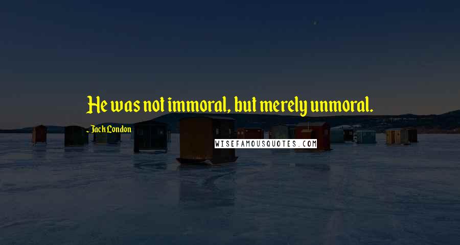 Jack London Quotes: He was not immoral, but merely unmoral.