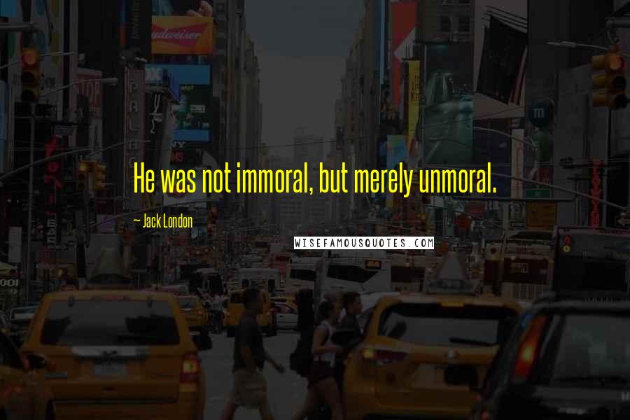 Jack London Quotes: He was not immoral, but merely unmoral.