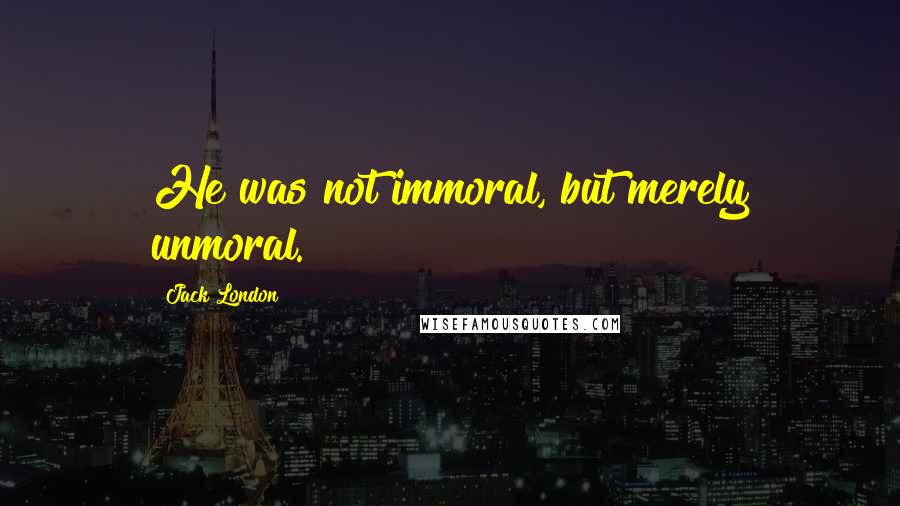 Jack London Quotes: He was not immoral, but merely unmoral.