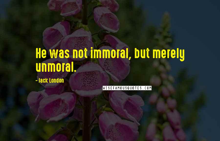 Jack London Quotes: He was not immoral, but merely unmoral.