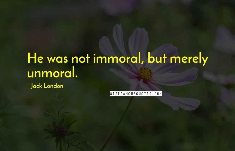 Jack London Quotes: He was not immoral, but merely unmoral.