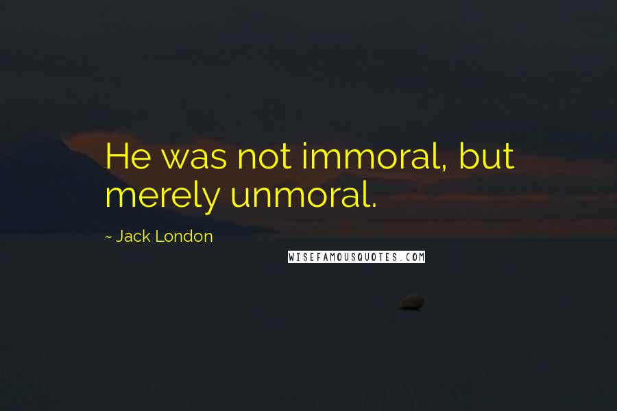 Jack London Quotes: He was not immoral, but merely unmoral.