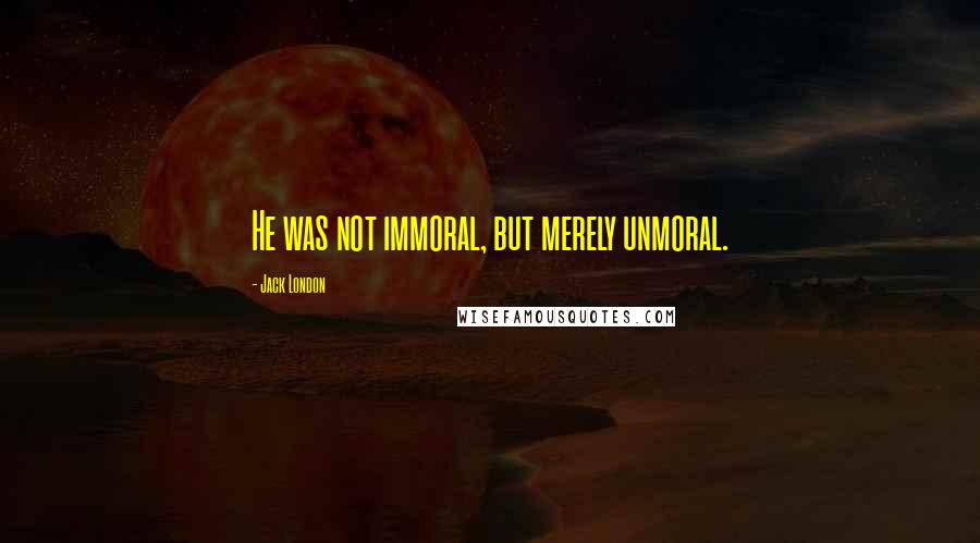 Jack London Quotes: He was not immoral, but merely unmoral.