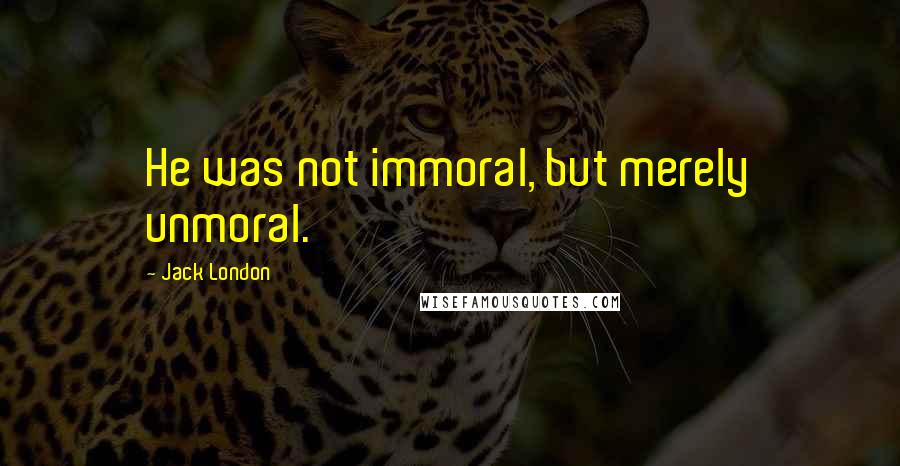 Jack London Quotes: He was not immoral, but merely unmoral.