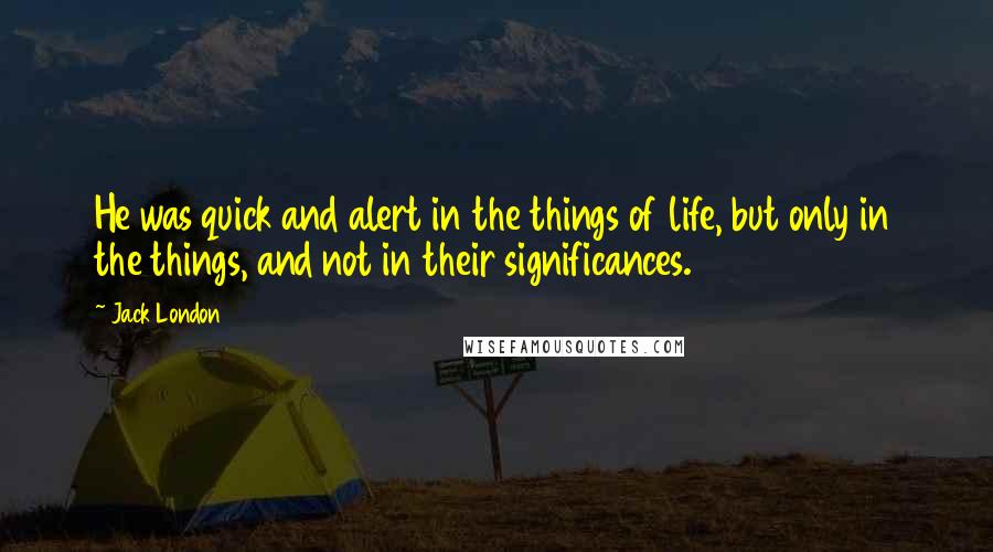 Jack London Quotes: He was quick and alert in the things of life, but only in the things, and not in their significances.