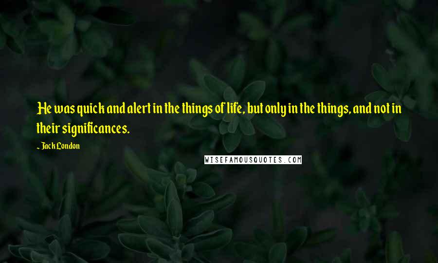 Jack London Quotes: He was quick and alert in the things of life, but only in the things, and not in their significances.