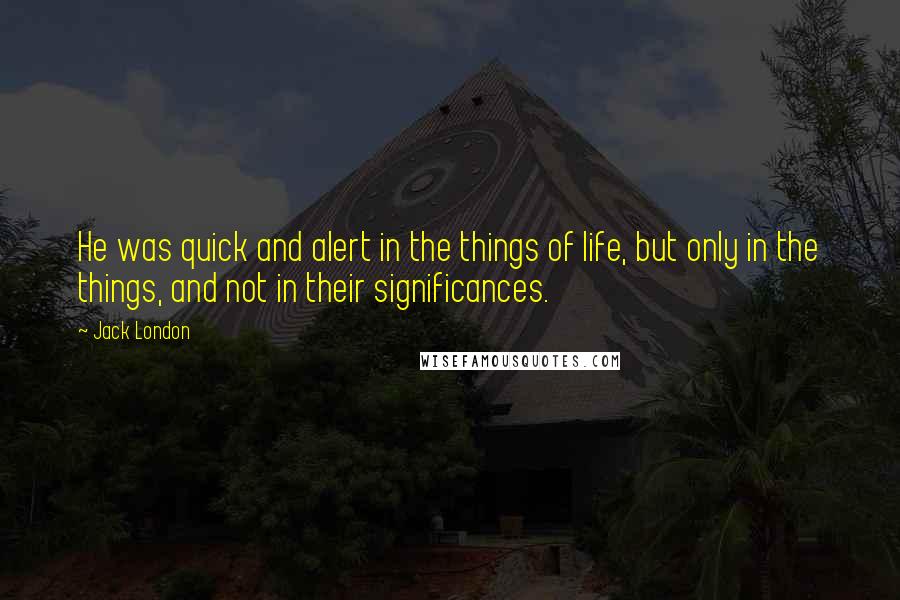Jack London Quotes: He was quick and alert in the things of life, but only in the things, and not in their significances.