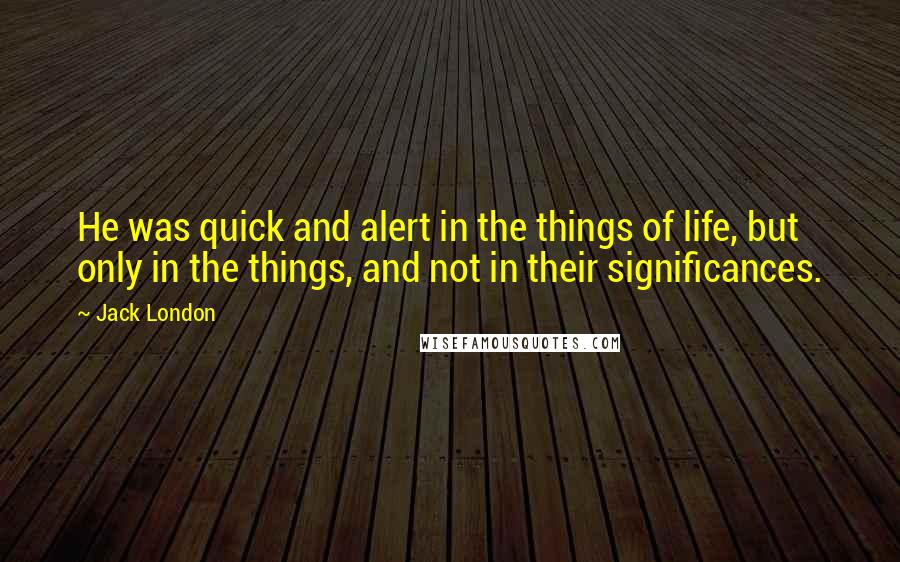 Jack London Quotes: He was quick and alert in the things of life, but only in the things, and not in their significances.