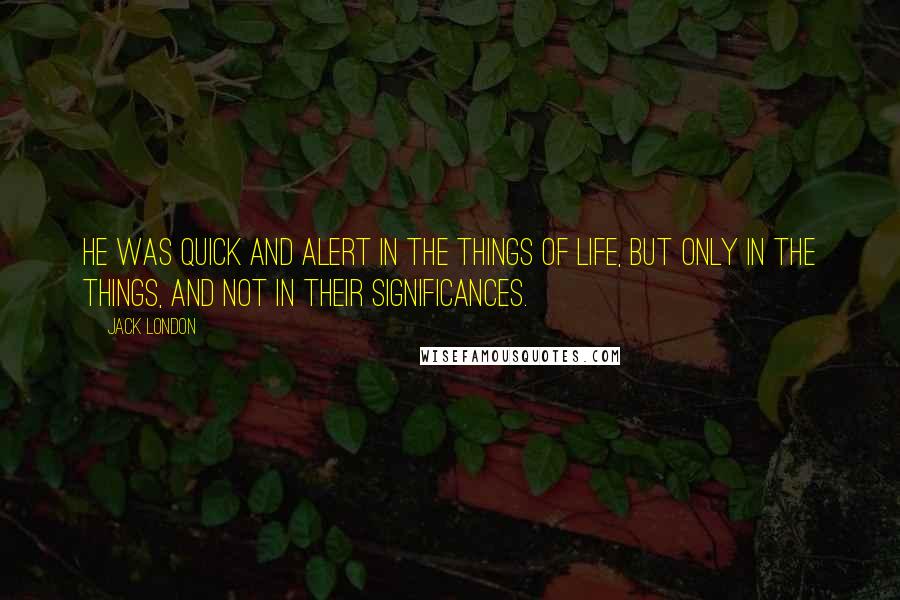 Jack London Quotes: He was quick and alert in the things of life, but only in the things, and not in their significances.