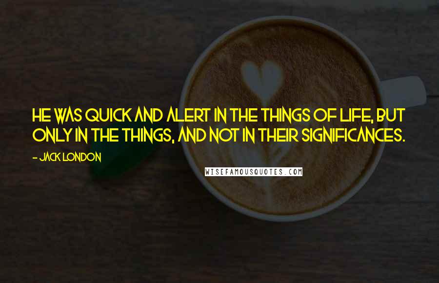 Jack London Quotes: He was quick and alert in the things of life, but only in the things, and not in their significances.