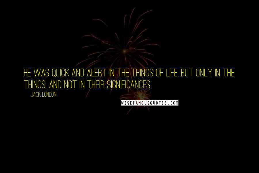 Jack London Quotes: He was quick and alert in the things of life, but only in the things, and not in their significances.