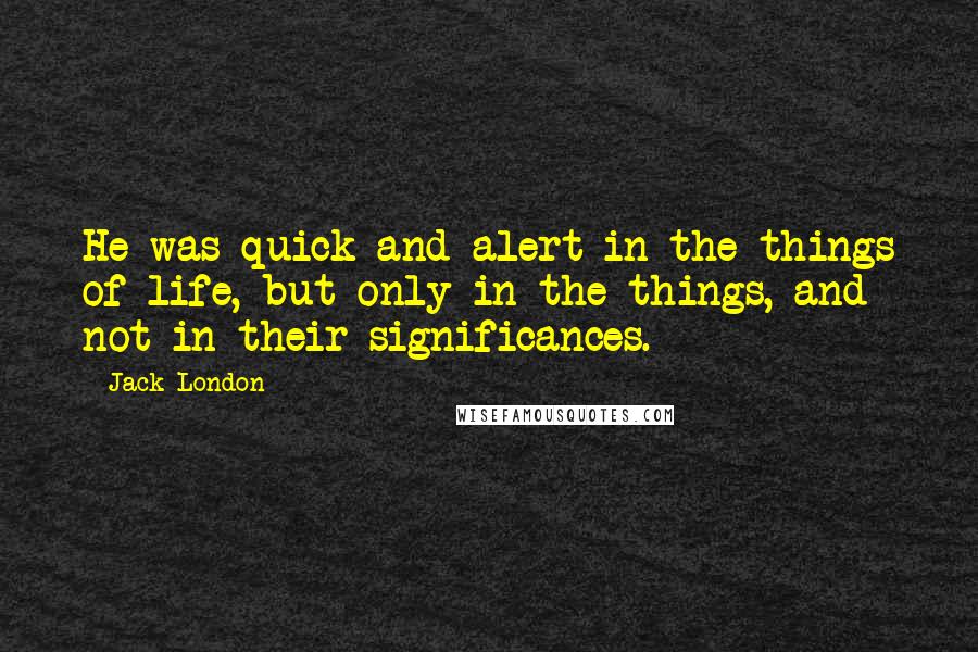 Jack London Quotes: He was quick and alert in the things of life, but only in the things, and not in their significances.