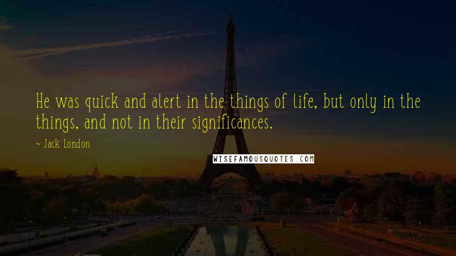 Jack London Quotes: He was quick and alert in the things of life, but only in the things, and not in their significances.