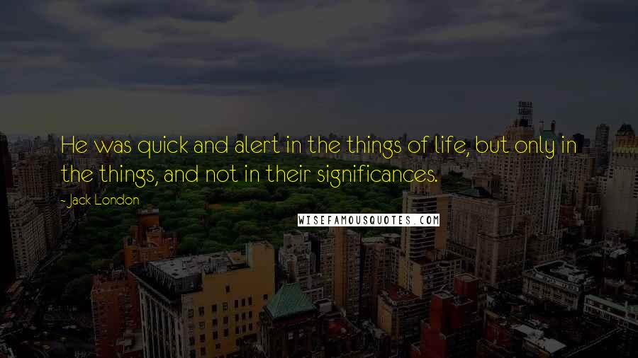 Jack London Quotes: He was quick and alert in the things of life, but only in the things, and not in their significances.