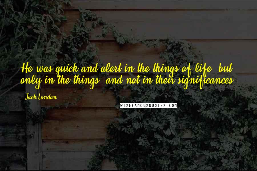 Jack London Quotes: He was quick and alert in the things of life, but only in the things, and not in their significances.