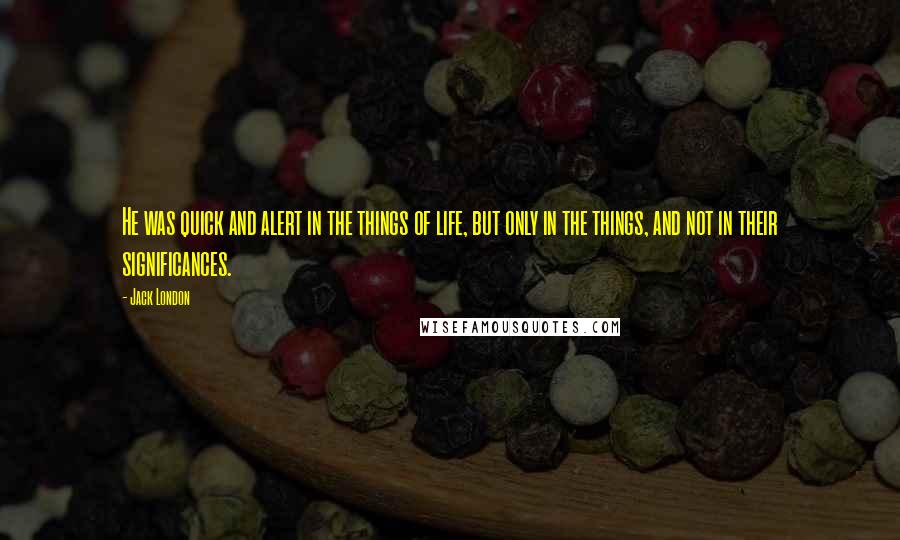 Jack London Quotes: He was quick and alert in the things of life, but only in the things, and not in their significances.