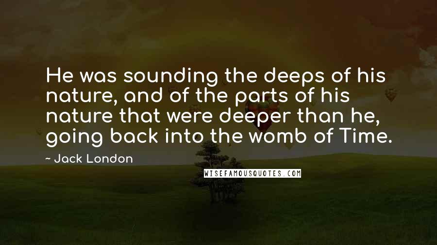 Jack London Quotes: He was sounding the deeps of his nature, and of the parts of his nature that were deeper than he, going back into the womb of Time.