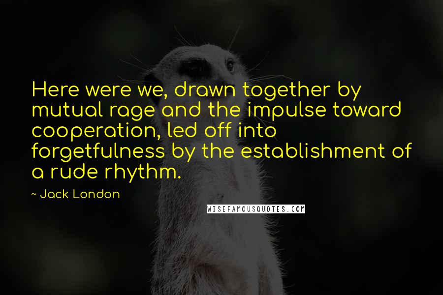 Jack London Quotes: Here were we, drawn together by mutual rage and the impulse toward cooperation, led off into forgetfulness by the establishment of a rude rhythm.