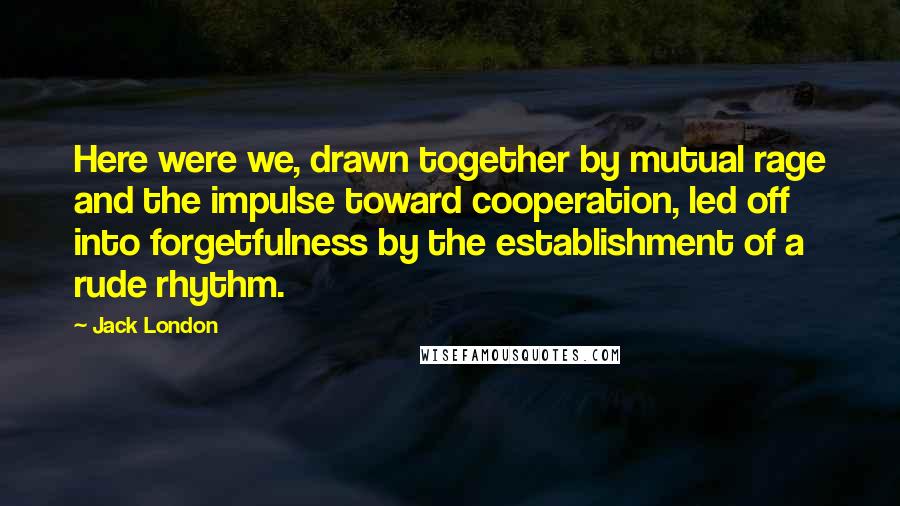 Jack London Quotes: Here were we, drawn together by mutual rage and the impulse toward cooperation, led off into forgetfulness by the establishment of a rude rhythm.