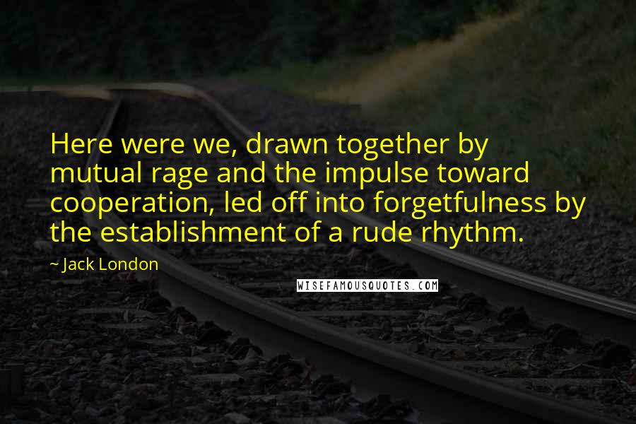 Jack London Quotes: Here were we, drawn together by mutual rage and the impulse toward cooperation, led off into forgetfulness by the establishment of a rude rhythm.