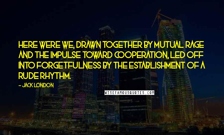 Jack London Quotes: Here were we, drawn together by mutual rage and the impulse toward cooperation, led off into forgetfulness by the establishment of a rude rhythm.