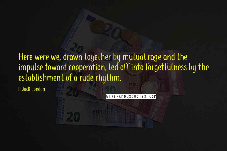 Jack London Quotes: Here were we, drawn together by mutual rage and the impulse toward cooperation, led off into forgetfulness by the establishment of a rude rhythm.