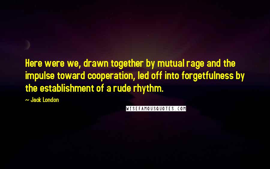 Jack London Quotes: Here were we, drawn together by mutual rage and the impulse toward cooperation, led off into forgetfulness by the establishment of a rude rhythm.