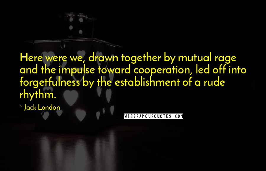 Jack London Quotes: Here were we, drawn together by mutual rage and the impulse toward cooperation, led off into forgetfulness by the establishment of a rude rhythm.
