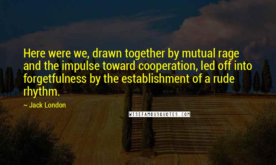 Jack London Quotes: Here were we, drawn together by mutual rage and the impulse toward cooperation, led off into forgetfulness by the establishment of a rude rhythm.