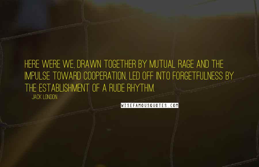 Jack London Quotes: Here were we, drawn together by mutual rage and the impulse toward cooperation, led off into forgetfulness by the establishment of a rude rhythm.