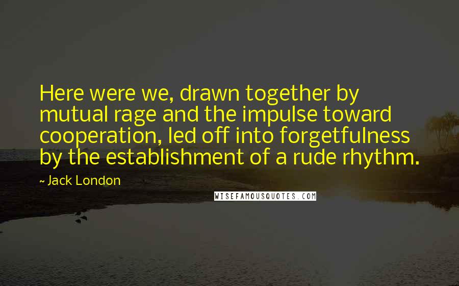 Jack London Quotes: Here were we, drawn together by mutual rage and the impulse toward cooperation, led off into forgetfulness by the establishment of a rude rhythm.