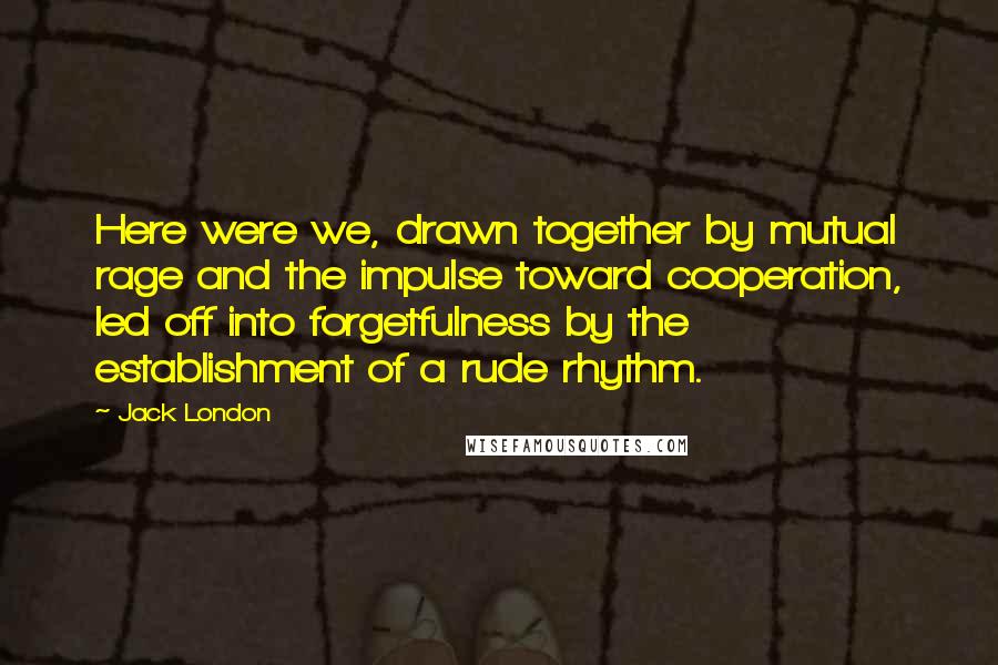 Jack London Quotes: Here were we, drawn together by mutual rage and the impulse toward cooperation, led off into forgetfulness by the establishment of a rude rhythm.